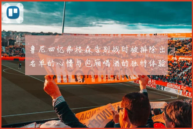 鲁尼回忆弗格森告别战时被排除出名单的心情与包厢喝酒的独特体验