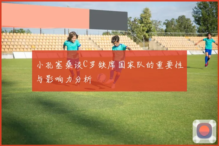 小孔塞桑谈C罗缺席国家队的重要性与影响力分析