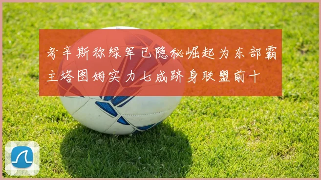 考辛斯称绿军已隐秘崛起为东部霸主塔图姆实力七成跻身联盟前十