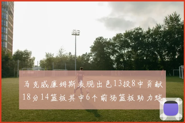 马克威廉姆斯表现出色13投8中贡献18分14篮板其中6个前场篮板助力球队