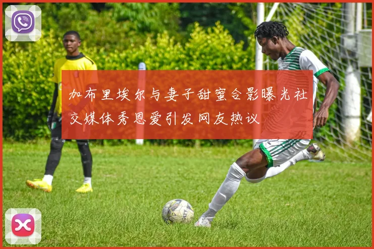 加布里埃尔与妻子甜蜜合影曝光社交媒体秀恩爱引发网友热议