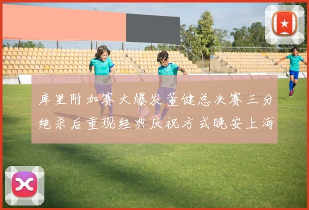 库里附加赛大爆发董健总决赛三分绝杀后重现经典庆祝方式晚安上海