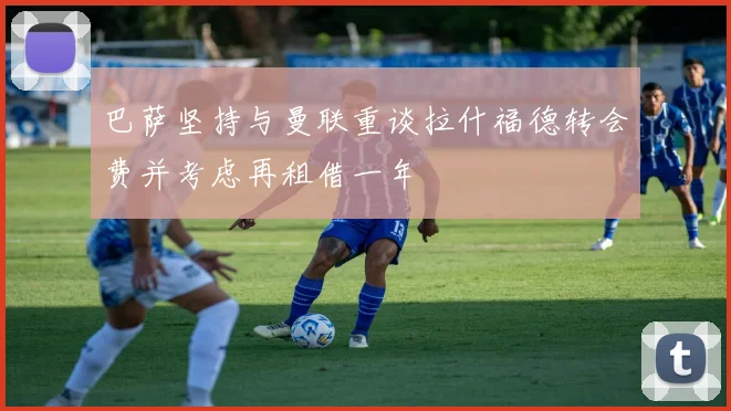 巴萨坚持与曼联重谈拉什福德转会费并考虑再租借一年