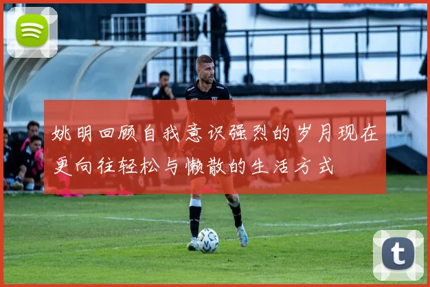 姚明回顾自我意识强烈的岁月现在更向往轻松与懒散的生活方式