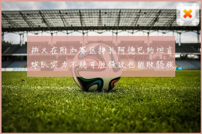 热火在附加赛区挣扎阿德巴约坦言球队实力不稳可胜强敌也能败弱旅