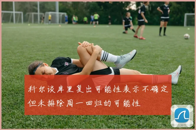 科尔谈库里复出可能性表示不确定但未排除周一回归的可能性