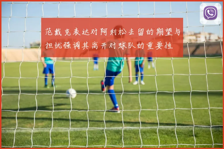 范戴克表达对阿利松去留的期望与担忧强调其离开对球队的重要性