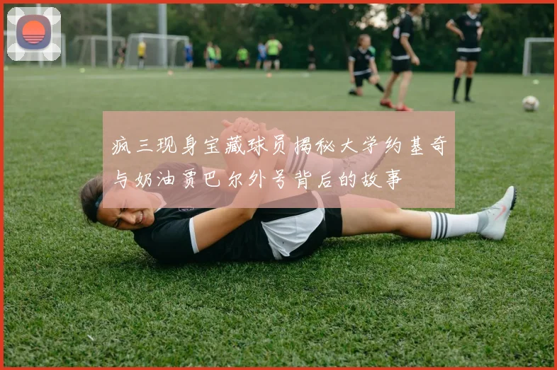 疯三现身宝藏球员揭秘大学约基奇与奶油贾巴尔外号背后的故事