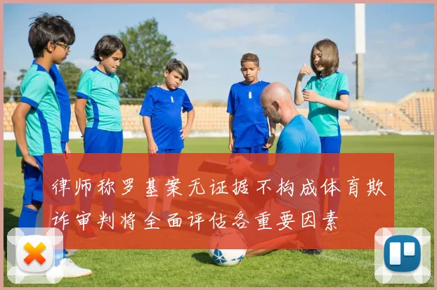 律师称罗基案无证据不构成体育欺诈审判将全面评估各重要因素