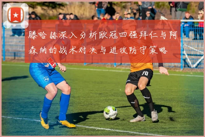 滕哈赫深入分析欧冠四强拜仁与阿森纳的战术对决与进攻防守策略