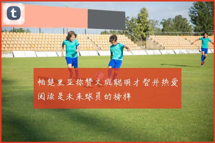 帕楚里亚称赞文班聪明才智并热爱阅读是未来球员的榜样