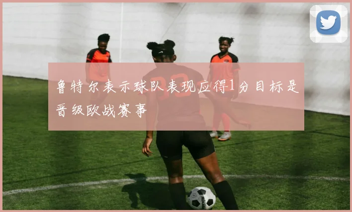 鲁特尔表示球队表现应得1分目标是晋级欧战赛事