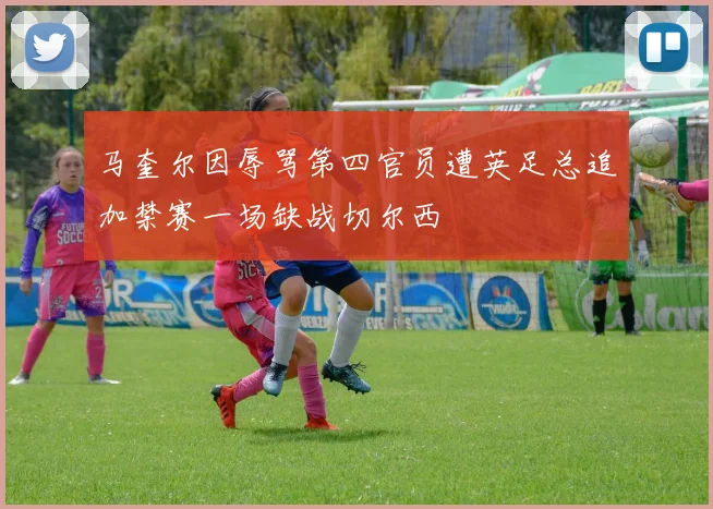 马奎尔因辱骂第四官员遭英足总追加禁赛一场缺战切尔西