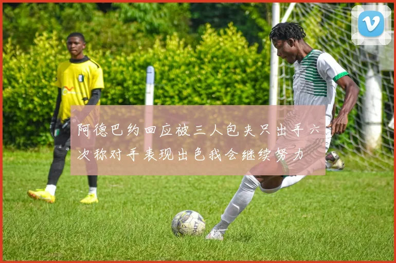 阿德巴约回应被三人包夹只出手六次称对手表现出色我会继续努力