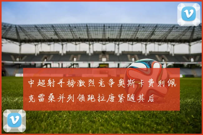 中超射手榜激烈竞争奥斯卡费利佩克雷桑并列领跑拉唐紧随其后