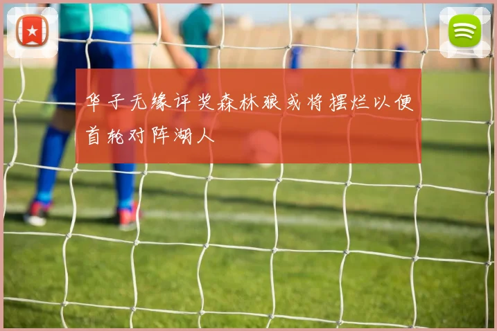 华子无缘评奖森林狼或将摆烂以便首轮对阵湖人