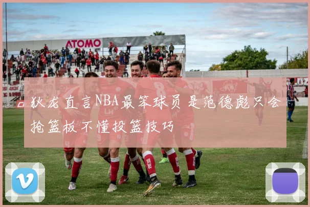 狄龙直言NBA最笨球员是范德彪只会抢篮板不懂投篮技巧