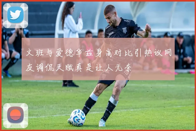 文班与爱德华兹身高对比引热议网友调侃天赋真是让人无奈