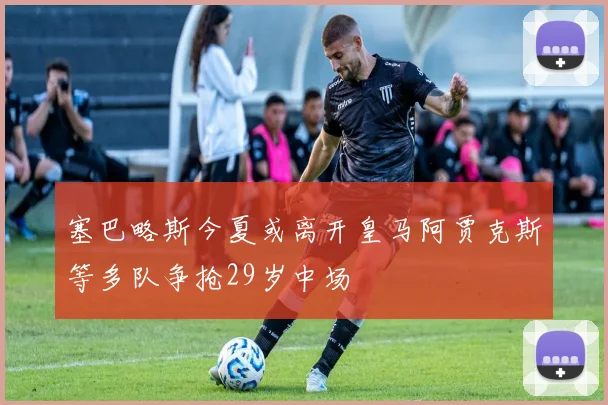 塞巴略斯今夏或离开皇马阿贾克斯等多队争抢29岁中场