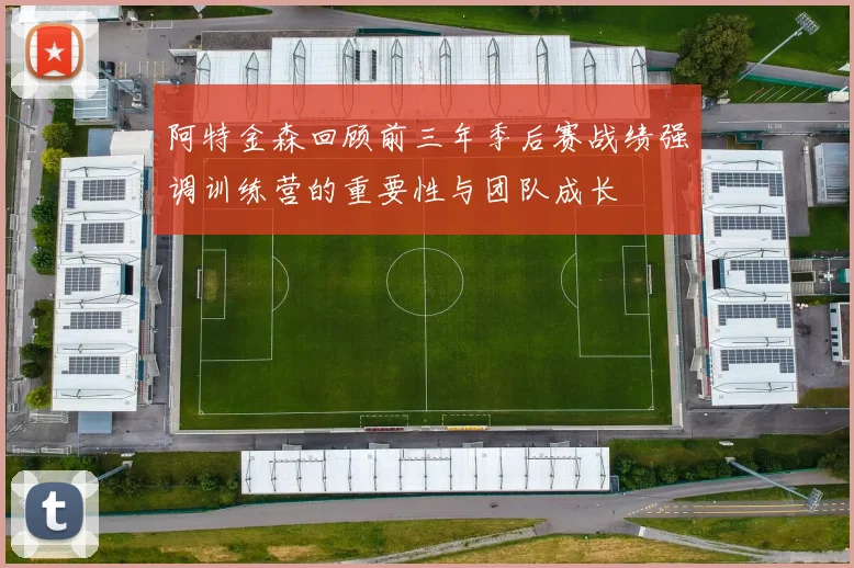 阿特金森回顾前三年季后赛战绩强调训练营的重要性与团队成长