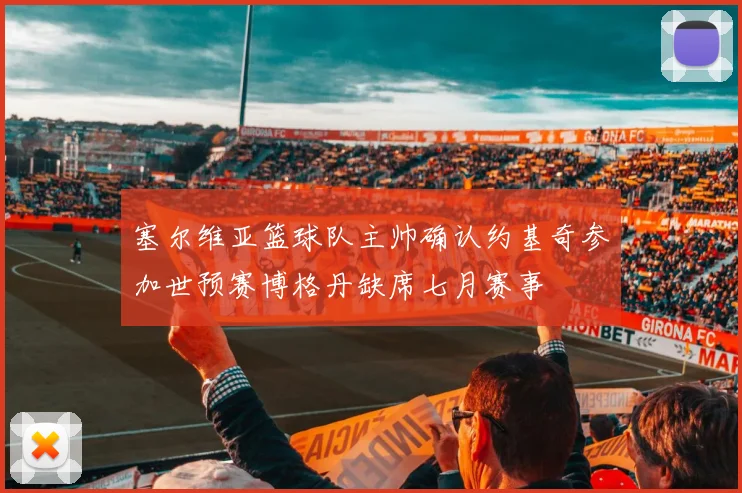 塞尔维亚篮球队主帅确认约基奇参加世预赛博格丹缺席七月赛事