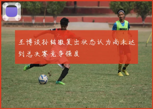 王博谈孙铭徽复出状态认为尚未达到总决赛竞争强度