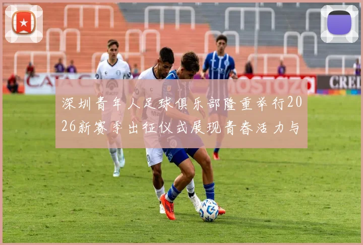 深圳青年人足球俱乐部隆重举行2026新赛季出征仪式展现青春活力与拼搏精神