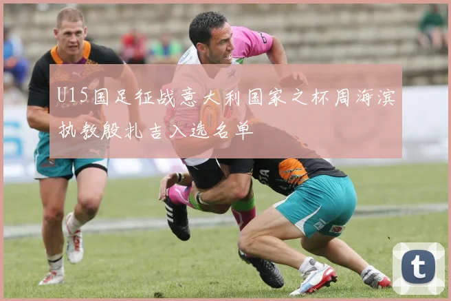 U15国足征战意大利国家之杯周海滨执教殷扎吉入选名单