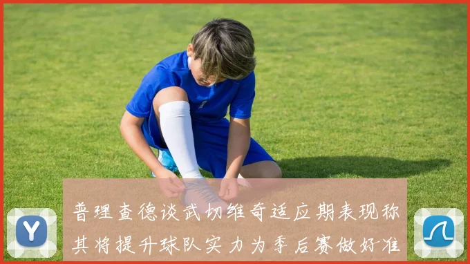 普理查德谈武切维奇适应期表现称其将提升球队实力为季后赛做好准备