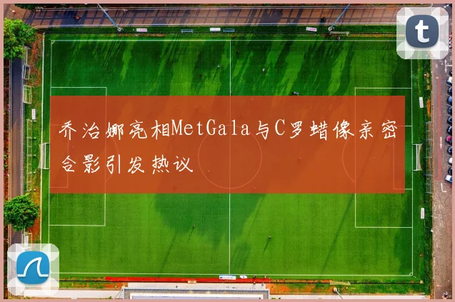 乔治娜亮相MetGala与C罗蜡像亲密合影引发热议