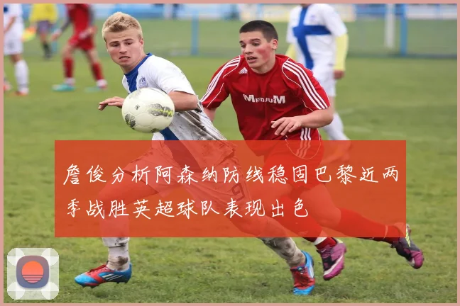 詹俊分析阿森纳防线稳固巴黎近两季战胜英超球队表现出色