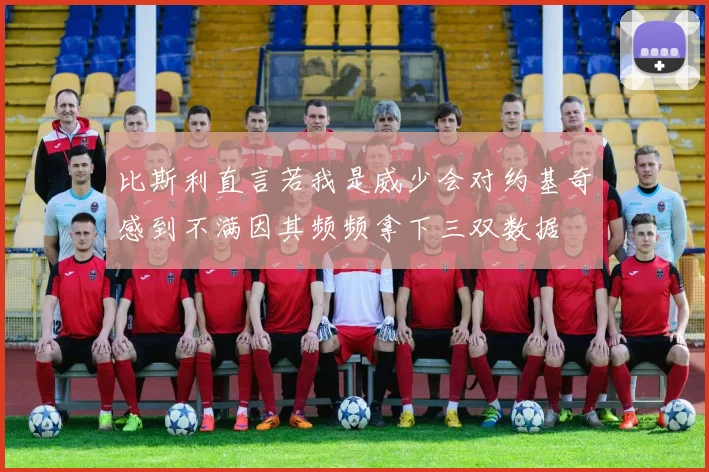 比斯利直言若我是威少会对约基奇感到不满因其频频拿下三双数据